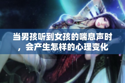 当男孩听到女孩的喘息声时，会产生怎样的心理变化