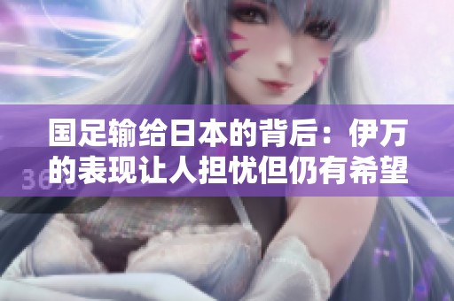 国足输给日本的背后：伊万的表现让人担忧但仍有希望