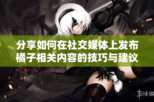 分享如何在社交媒体上发布橘子相关内容的技巧与建议