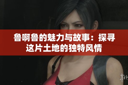 鲁啊鲁的魅力与故事：探寻这片土地的独特风情