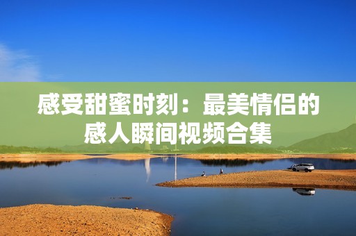感受甜蜜时刻：最美情侣的感人瞬间视频合集