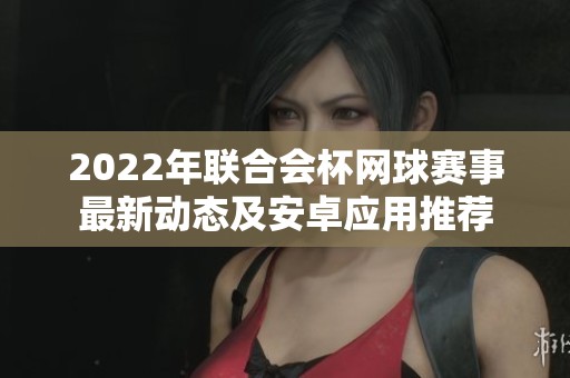 2022年联合会杯网球赛事最新动态及安卓应用推荐