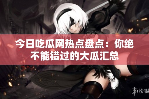 今日吃瓜网热点盘点：你绝不能错过的大瓜汇总