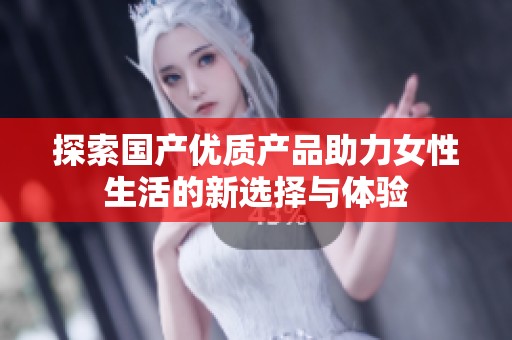 探索国产优质产品助力女性生活的新选择与体验
