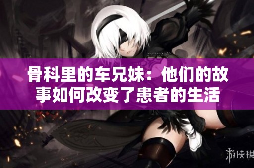 骨科里的车兄妹：他们的故事如何改变了患者的生活