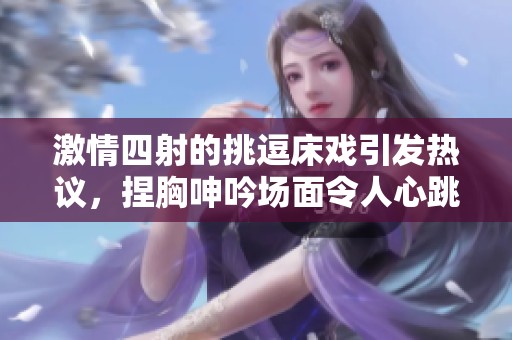 激情四射的挑逗床戏引发热议，捏胸呻吟场面令人心跳加速
