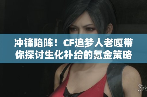 冲锋陷阵！CF追梦人老嘎带你探讨生化补给的氪金策略