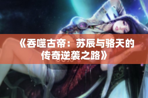 《吞噬古帝：苏辰与骆天的传奇逆袭之路》