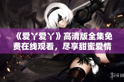《爱丫爱丫》高清版全集免费在线观看，尽享甜蜜爱情剧魅力
