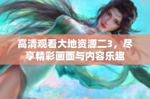 高清观看大地资源二3，尽享精彩画面与内容乐趣