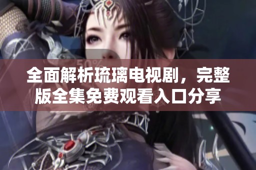 全面解析琉璃电视剧，完整版全集免费观看入口分享