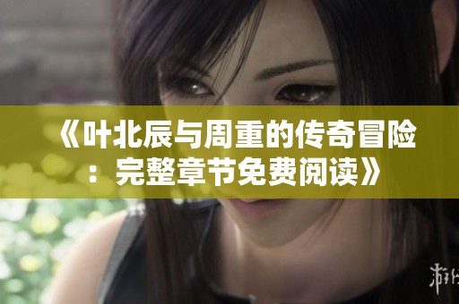 《叶北辰与周重的传奇冒险：完整章节免费阅读》