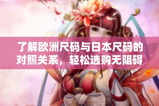 了解欧洲尺码与日本尺码的对照关系，轻松选购无阻碍