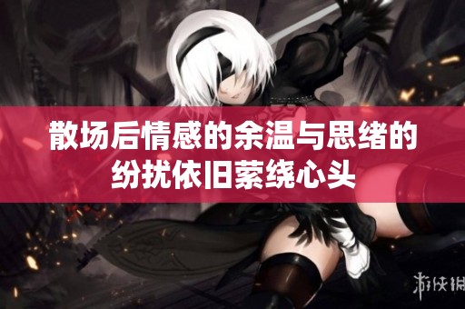 散场后情感的余温与思绪的纷扰依旧萦绕心头