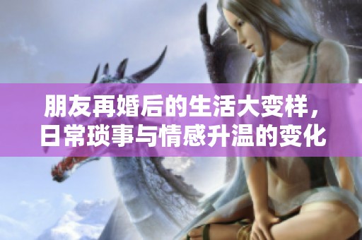 朋友再婚后的生活大变样，日常琐事与情感升温的变化探索