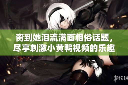 脔到她泪流满面粗俗话题，尽享刺激小黄鸭视频的乐趣