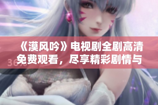 《漠风吟》电视剧全剧高清免费观看，尽享精彩剧情与美丽画面
