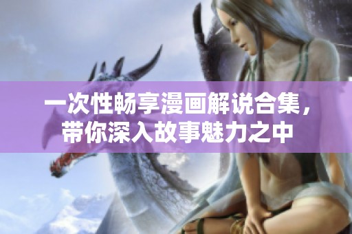 一次性畅享漫画解说合集，带你深入故事魅力之中