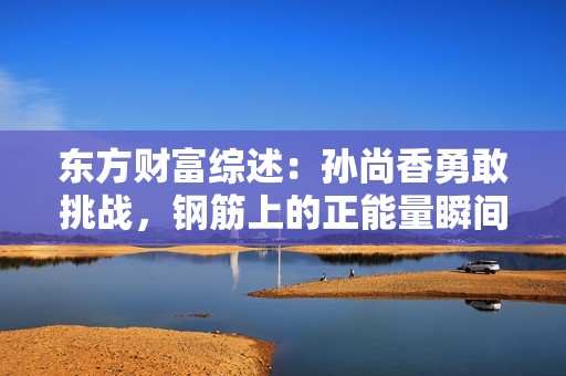 东方财富综述：孙尚香勇敢挑战，钢筋上的正能量瞬间