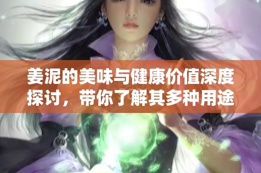 姜泥的美味与健康价值深度探讨，带你了解其多种用途与食用方法