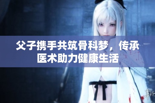 父子携手共筑骨科梦，传承医术助力健康生活