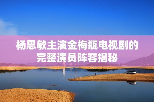 杨思敏主演金梅瓶电视剧的完整演员阵容揭秘