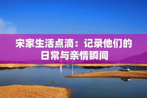 宋家生活点滴：记录他们的日常与亲情瞬间