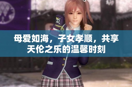 母爱如海，子女孝顺，共享天伦之乐的温馨时刻