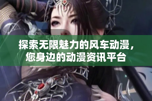探索无限魅力的风车动漫，您身边的动漫资讯平台