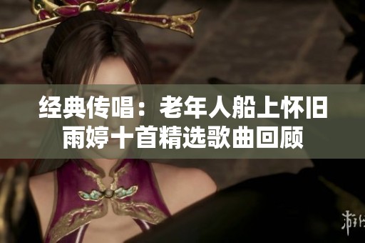经典传唱：老年人船上怀旧雨婷十首精选歌曲回顾
