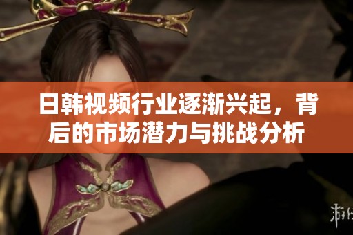 日韩视频行业逐渐兴起，背后的市场潜力与挑战分析