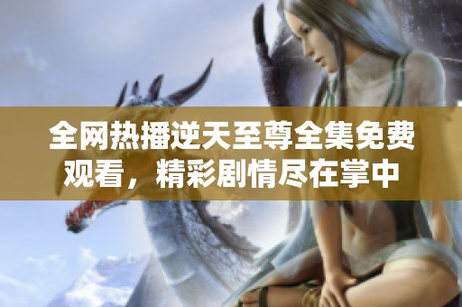 全网热播逆天至尊全集免费观看，精彩剧情尽在掌中