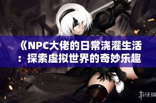 《NPC大佬的日常浇灌生活：探索虚拟世界的奇妙乐趣》