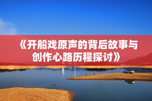 《开船戏原声的背后故事与创作心路历程探讨》