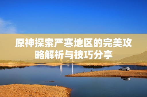 原神探索严寒地区的完美攻略解析与技巧分享
