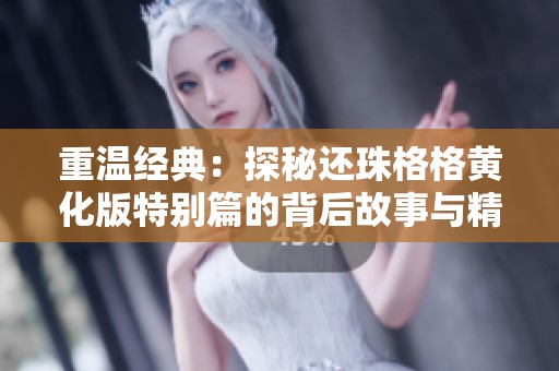 重温经典：探秘还珠格格黄化版特别篇的背后故事与精彩时刻