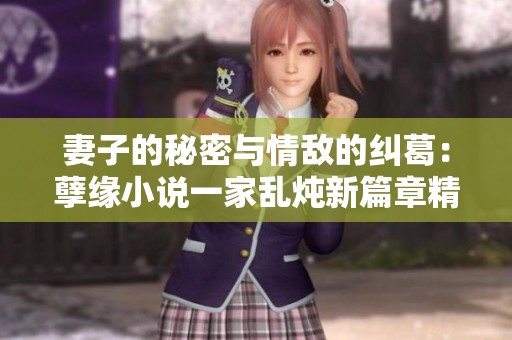 妻子的秘密与情敌的纠葛：孽缘小说一家乱炖新篇章精彩回顾