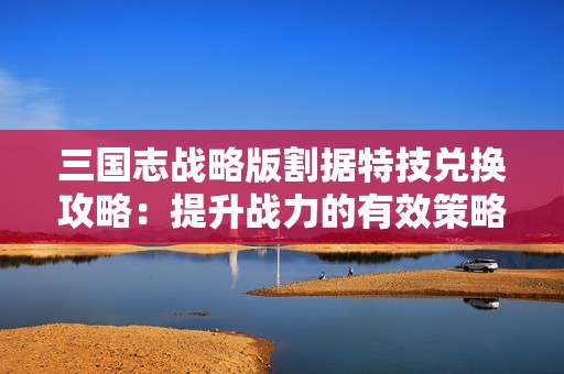 三国志战略版割据特技兑换攻略：提升战力的有效策略建议