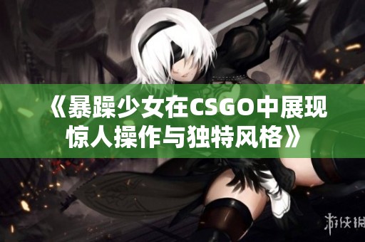 《暴躁少女在CSGO中展现惊人操作与独特风格》