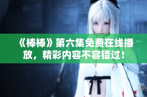 《棒棒》第六集免费在线播放，精彩内容不容错过！