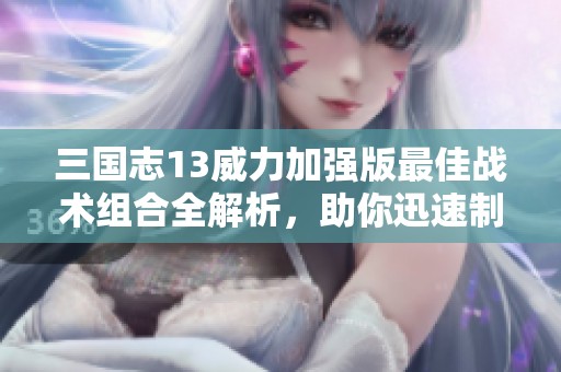 三国志13威力加强版最佳战术组合全解析，助你迅速制胜！