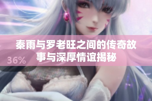 秦雨与罗老旺之间的传奇故事与深厚情谊揭秘