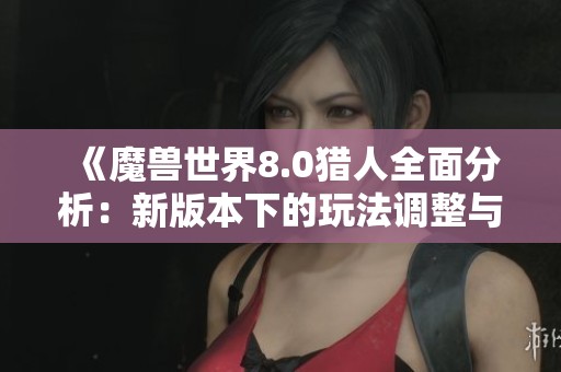 《魔兽世界8.0猎人全面分析：新版本下的玩法调整与攻略建议》