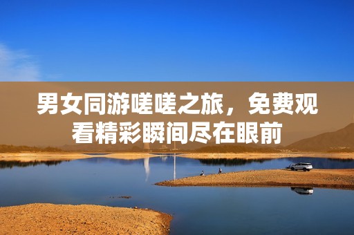 男女同游嗟嗟之旅，免费观看精彩瞬间尽在眼前