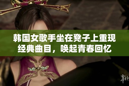 韩国女歌手坐在凳子上重现经典曲目，唤起青春回忆