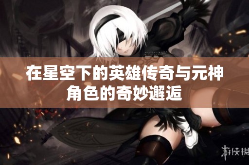 在星空下的英雄传奇与元神角色的奇妙邂逅