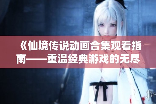 《仙境传说动画合集观看指南——重温经典游戏的无尽魅力》
