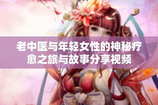 老中医与年轻女性的神秘疗愈之旅与故事分享视频