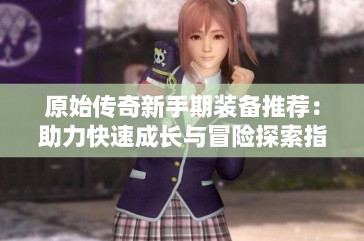 原始传奇新手期装备推荐：助力快速成长与冒险探索指南