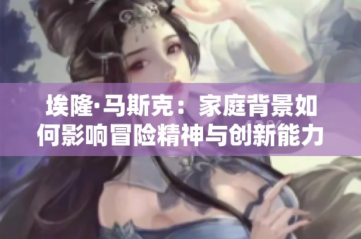埃隆·马斯克：家庭背景如何影响冒险精神与创新能力